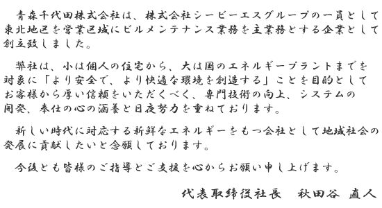青森千代田株式会社は、株式会社シービーエスグループの一員として、東北地区を営業区域にビルメンテナンス業務を主業務とする企業として創立致しました。
弊社は、小は個人の住宅から、大は国のエネルギープラントまでを対象に「より安全で、より快適な環境を創造する」ことを目的としてお客様から厚い信頼をいただくべく、専門技術の向上、システムの開発、奉仕の心の涵養と日夜努力を重ねております。
新しい時代に対応する新鮮なエネルギーをもつ会社として地域社会の発展に貢献したいと念願しております。
今後とも皆様のご指導とご支援を心からお願い申し上げます。
代表取締役社長 秋田谷 直人